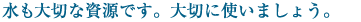 水も大切な資源です。大切に使いましょう。